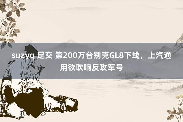 suzyq 足交 第200万台别克GL8下线，上汽通用欲吹响反攻军号