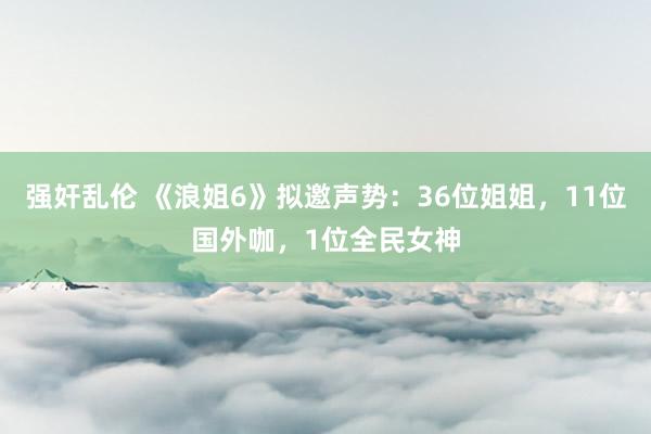 强奸乱伦 《浪姐6》拟邀声势：36位姐姐，11位国外咖，1位全民女神