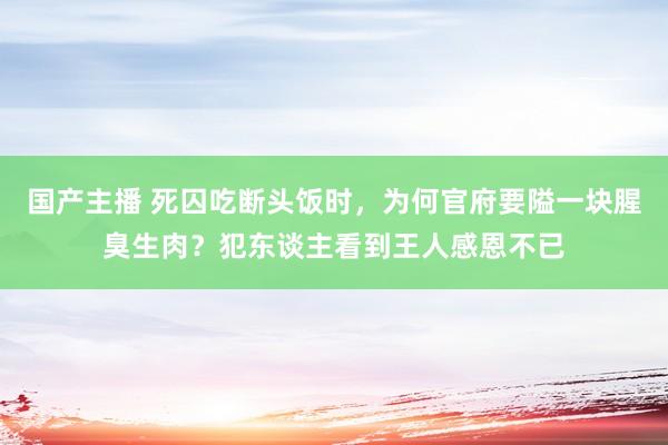 国产主播 死囚吃断头饭时，为何官府要隘一块腥臭生肉？犯东谈主看到王人感恩不已