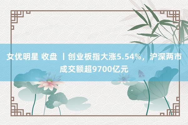 女优明星 收盘 丨创业板指大涨5.54%，沪深两市成交额超9700亿元