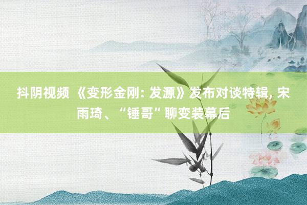 抖阴视频 《变形金刚: 发源》发布对谈特辑， 宋雨琦、“锤哥”聊变装幕后