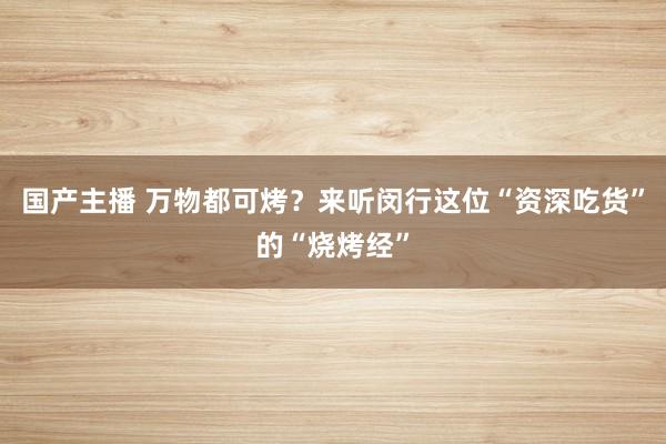 国产主播 万物都可烤？来听闵行这位“资深吃货”的“烧烤经”