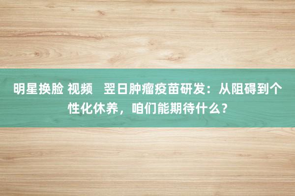 明星换脸 视频   翌日肿瘤疫苗研发：从阻碍到个性化休养，咱们能期待什么？