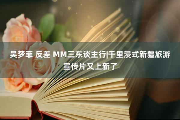 吴梦菲 反差 MM三东谈主行|千里浸式新疆旅游宣传片又上新了