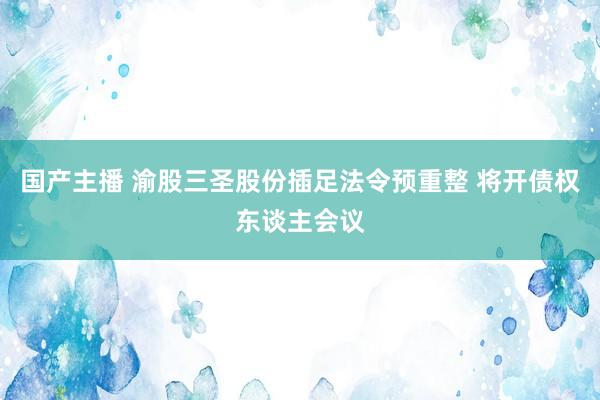 国产主播 渝股三圣股份插足法令预重整 将开债权东谈主会议