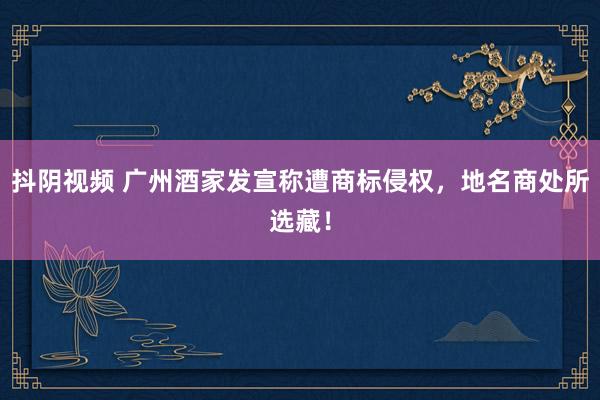 抖阴视频 广州酒家发宣称遭商标侵权，地名商处所选藏！