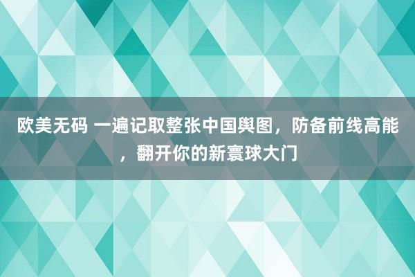 欧美无码 一遍记取整张中国舆图，防备前线高能，翻开你的新寰球大门