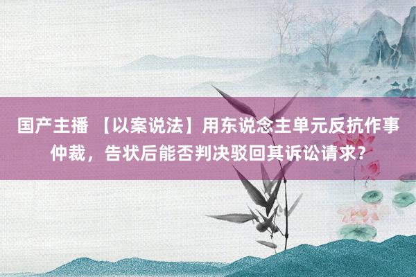 国产主播 【以案说法】用东说念主单元反抗作事仲裁，告状后能否判决驳回其诉讼请求？