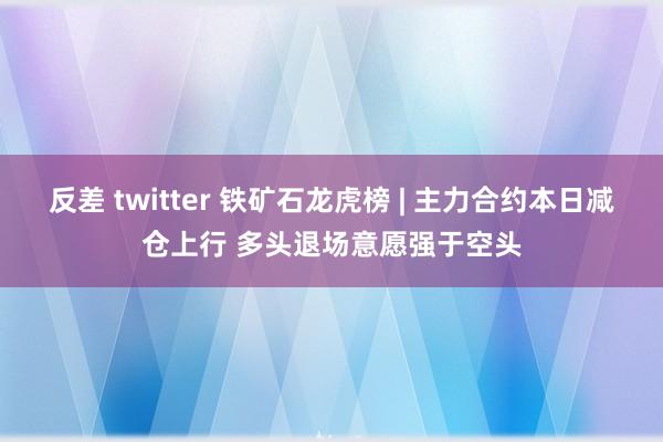 反差 twitter 铁矿石龙虎榜 | 主力合约本日减仓上行 多头退场意愿强于空头