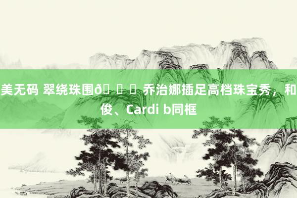 欧美无码 翠绕珠围💎乔治娜插足高档珠宝秀，和龚俊、Cardi b同框