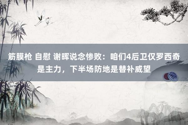 筋膜枪 自慰 谢晖说念惨败：咱们4后卫仅罗西奇是主力，下半场防地是替补威望