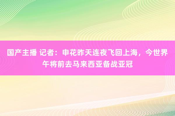 国产主播 记者：申花昨天连夜飞回上海，今世界午将前去马来西亚备战亚冠