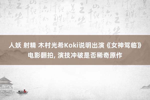 人妖 射精 木村光希Koki说明出演《女神驾临》电影翻拍， 演技冲破是否稀奇原作