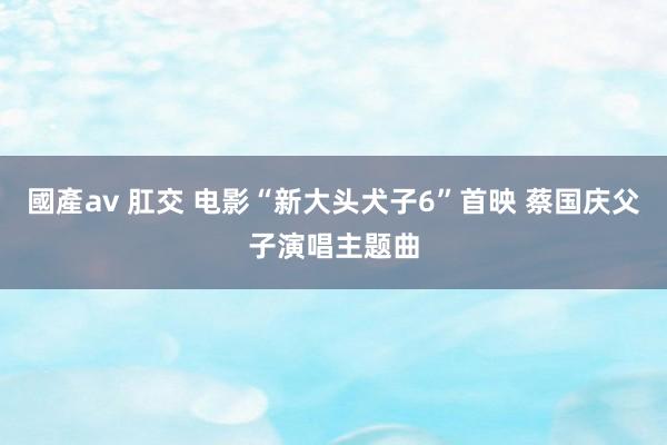 國產av 肛交 电影“新大头犬子6”首映 蔡国庆父子演唱主题曲