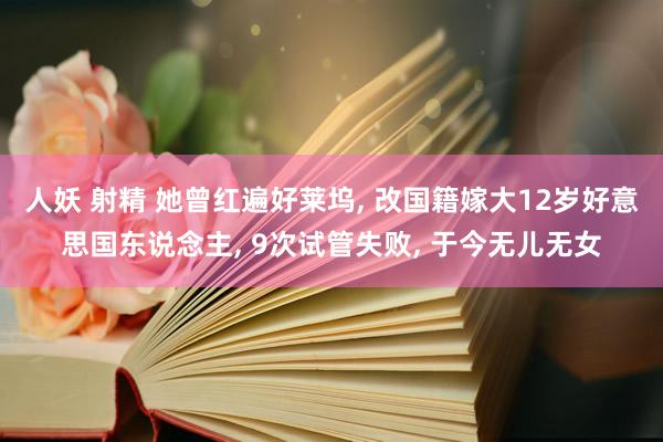 人妖 射精 她曾红遍好莱坞， 改国籍嫁大12岁好意思国东说念主， 9次试管失败， 于今无儿无女