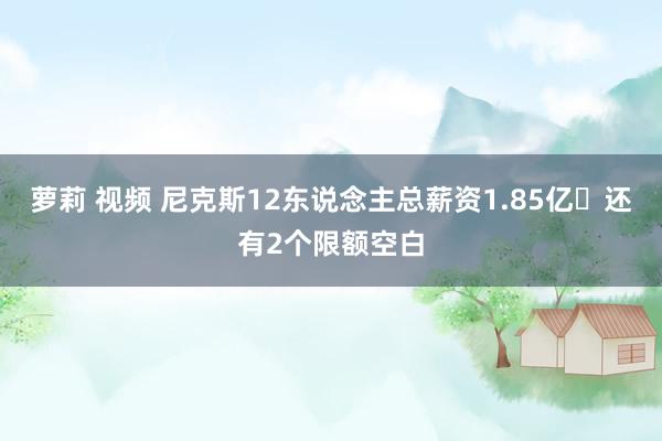 萝莉 视频 尼克斯12东说念主总薪资1.85亿️还有2个限额空白