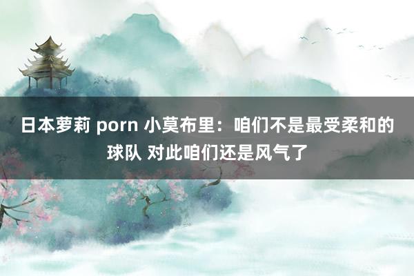 日本萝莉 porn 小莫布里：咱们不是最受柔和的球队 对此咱们还是风气了