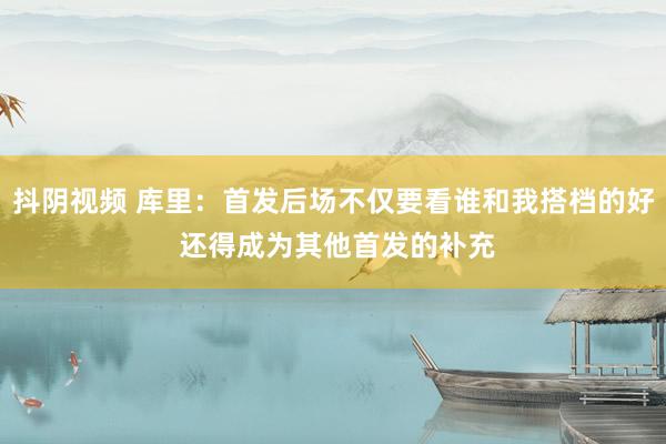 抖阴视频 库里：首发后场不仅要看谁和我搭档的好 还得成为其他首发的补充