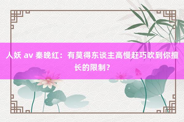 人妖 av 秦晚红：有莫得东谈主高慢赶巧吹到你擅长的限制？