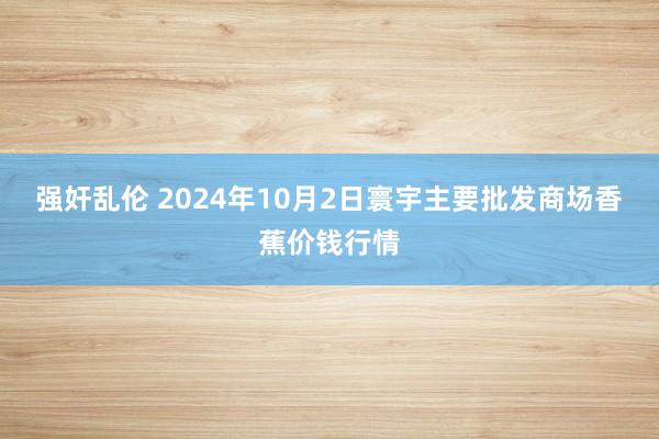 强奸乱伦 2024年10月2日寰宇主要批发商场香蕉价钱行情