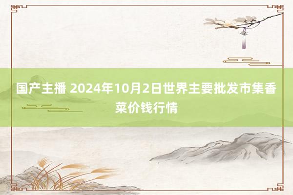 国产主播 2024年10月2日世界主要批发市集香菜价钱行情