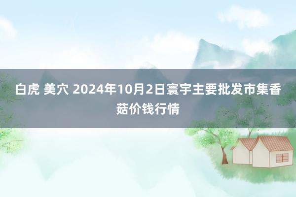 白虎 美穴 2024年10月2日寰宇主要批发市集香菇价钱行情