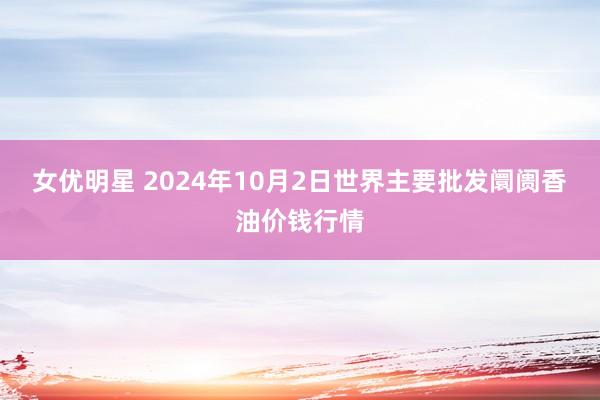 女优明星 2024年10月2日世界主要批发阛阓香油价钱行情