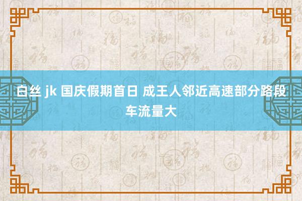 白丝 jk 国庆假期首日 成王人邻近高速部分路段车流量大