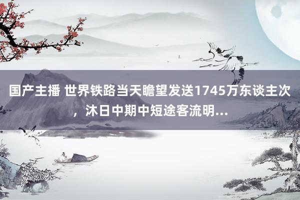 国产主播 世界铁路当天瞻望发送1745万东谈主次，沐日中期中短途客流明...