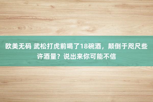 欧美无码 武松打虎前喝了18碗酒，颠倒于咫尺些许酒量？说出来你可能不信