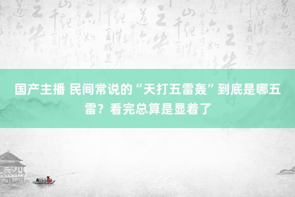 国产主播 民间常说的“天打五雷轰”到底是哪五雷？看完总算是显着了