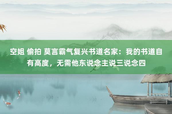 空姐 偷拍 莫言霸气复兴书道名家：我的书道自有高度，无需他东说念主说三说念四