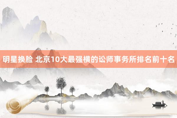 明星换脸 北京10大最强横的讼师事务所排名前十名