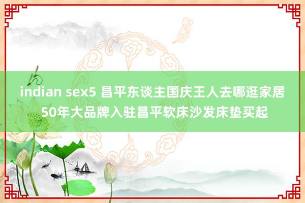 indian sex5 昌平东谈主国庆王人去哪逛家居 50年大品牌入驻昌平软床沙发床垫买起