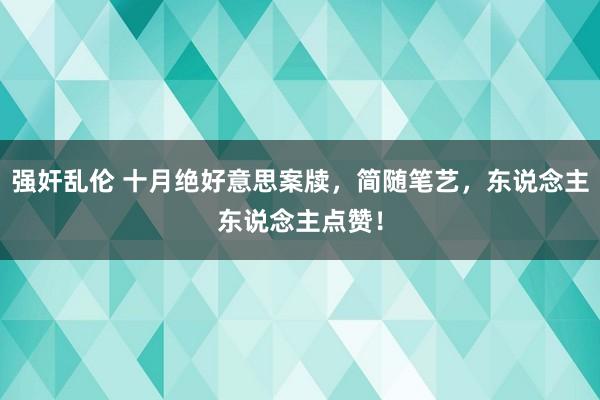 强奸乱伦 十月绝好意思案牍，简随笔艺，东说念主东说念主点赞！