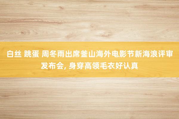 白丝 跳蛋 周冬雨出席釜山海外电影节新海浪评审发布会， 身穿高领毛衣好认真