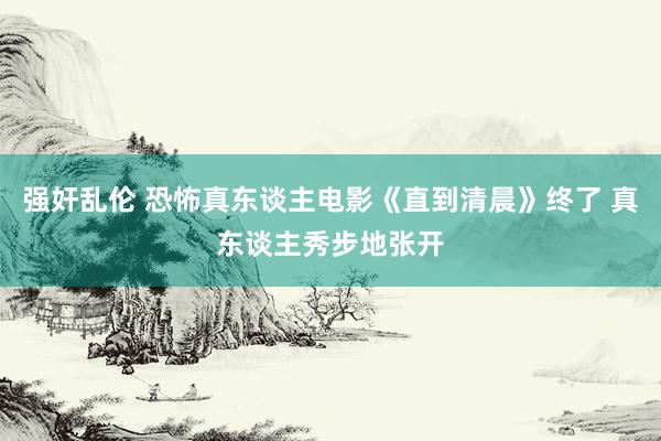 强奸乱伦 恐怖真东谈主电影《直到清晨》终了 真东谈主秀步地张开