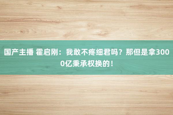 国产主播 霍启刚：我敢不疼细君吗？那但是拿3000亿秉承权换的！