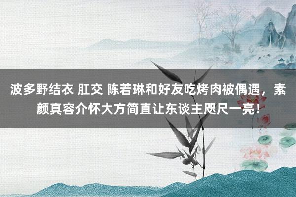 波多野结衣 肛交 陈若琳和好友吃烤肉被偶遇，素颜真容介怀大方简直让东谈主咫尺一亮！