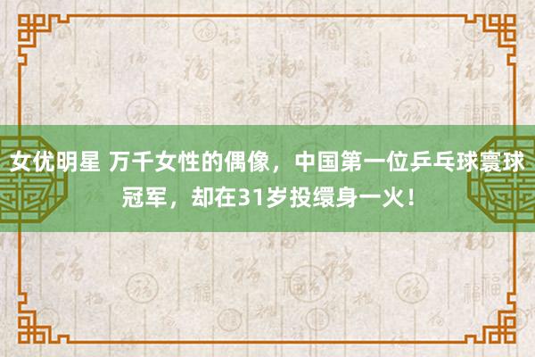 女优明星 万千女性的偶像，中国第一位乒乓球寰球冠军，却在31岁投缳身一火！