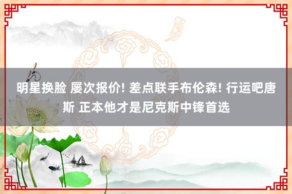 明星换脸 屡次报价! 差点联手布伦森! 行运吧唐斯 正本他才是尼克斯中锋首选