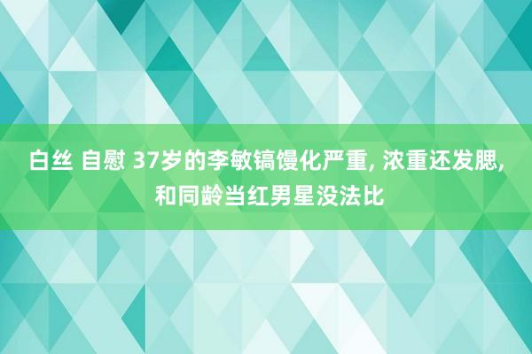 白丝 自慰 37岁的李敏镐馒化严重， 浓重还发腮， 和同龄当红男星没法比