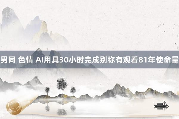 男同 色情 AI用具30小时完成别称有观看81年使命量