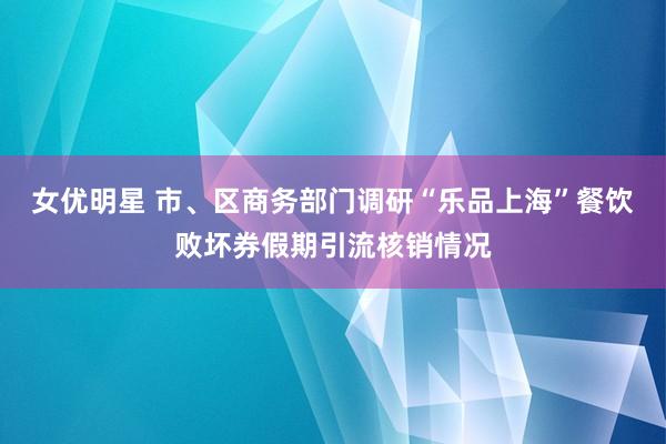 女优明星 市、区商务部门调研“乐品上海”餐饮败坏券假期引流核销情况