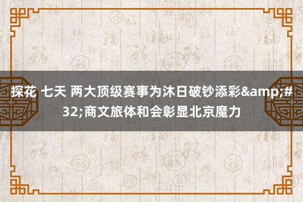 探花 七天 两大顶级赛事为沐日破钞添彩&#32;商文旅体和会彰显北京魔力