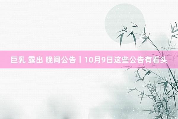 巨乳 露出 晚间公告丨10月9日这些公告有看头