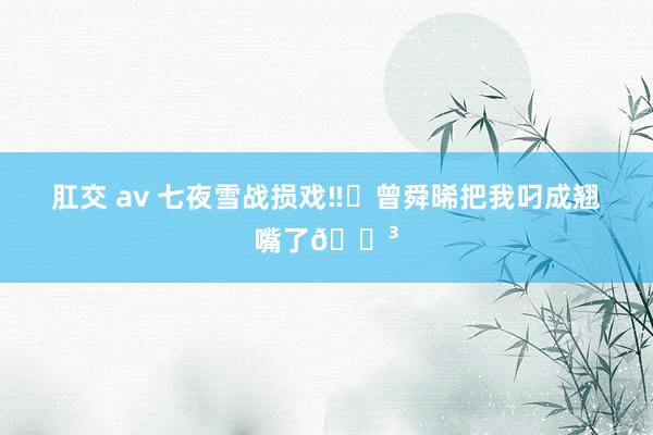 肛交 av 七夜雪战损戏‼️曾舜晞把我叼成翘嘴了😳