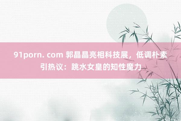 91porn. com 郭晶晶亮相科技展，低调朴素引热议：跳水女皇的知性魔力