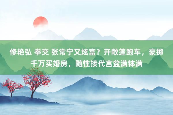 修艳弘 拳交 张常宁又炫富？开敞篷跑车，豪掷千万买婚房，随性接代言盆满钵满