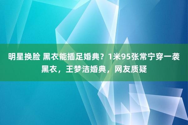 明星换脸 黑衣能插足婚典？1米95张常宁穿一袭黑衣，王梦洁婚典，网友质疑